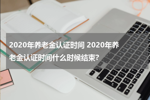 2020年养老金认证时间 2020年养老金认证时间什么时候结束?