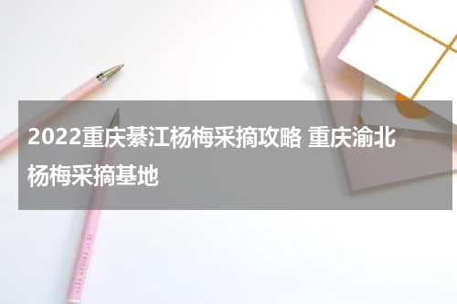 2022重庆綦江杨梅采摘攻略 重庆渝北杨梅采摘基地