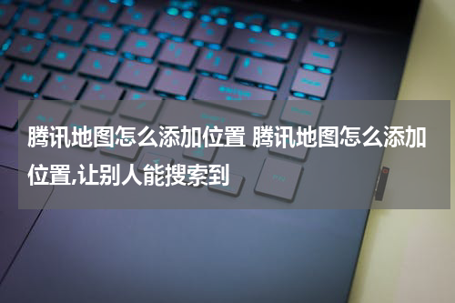 腾讯地图怎么添加位置 腾讯地图怎么添加位置,让别人能搜索到