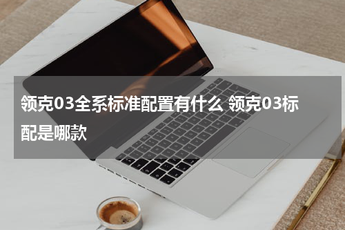 领克03全系标准配置有什么 领克03标配是哪款