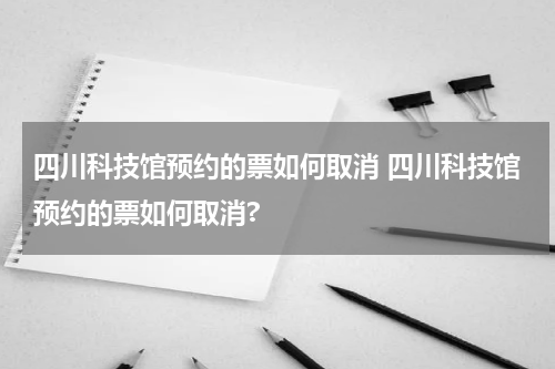 四川科技馆预约的票如何取消 四川科技馆预约的票如何取消?