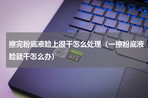 擦完粉底液脸上很干怎么处理（一擦粉底液脸就干怎么办）