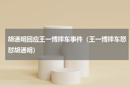 胡通明回应王一博摔车事件（王一博摔车怒怼胡通明）