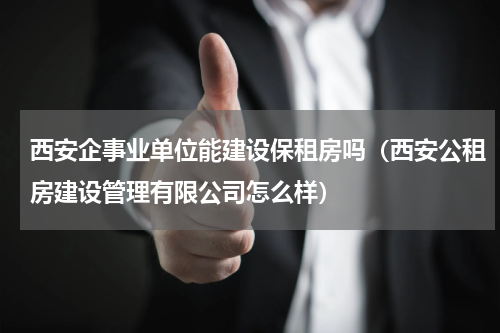西安企事业单位能建设保租房吗（西安公租房建设管理有限公司怎么样）