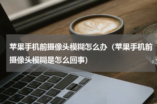苹果手机前摄像头模糊怎么办（苹果手机前摄像头模糊是怎么回事）