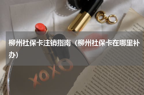 柳州社保卡注销指南（柳州社保卡在哪里补办）