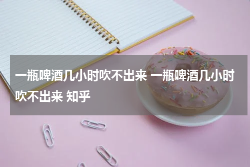 一瓶啤酒几小时吹不出来 一瓶啤酒几小时吹不出来 知乎