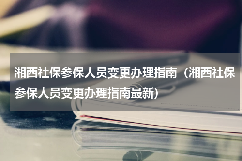 湘西社保参保人员变更办理指南（湘西社保参保人员变更办理指南最新）
