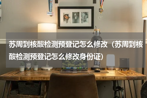 苏周到核酸检测预登记怎么修改（苏周到核酸检测预登记怎么修改身份证）
