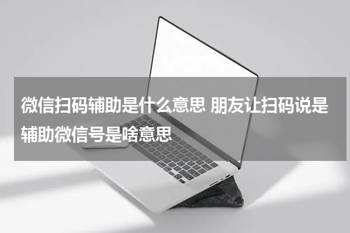 微信扫码辅助是什么意思 朋友让扫码说是辅助微信号是啥意思