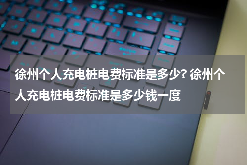 徐州个人充电桩电费标准是多少? 徐州个人充电桩电费标准是多少钱一度