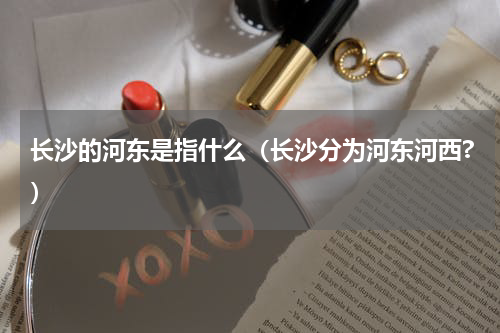 长沙的河东是指什么（长沙分为河东河西?）