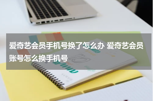 爱奇艺会员手机号换了怎么办 爱奇艺会员账号怎么换手机号