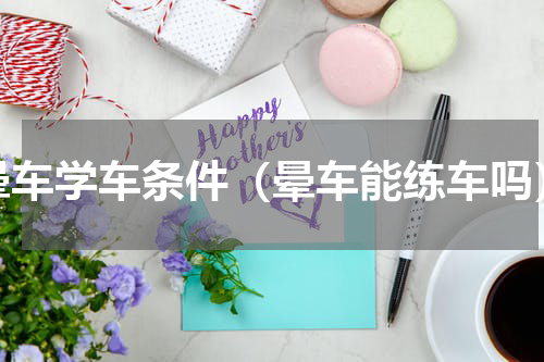 晕车学车条件（晕车能练车吗）