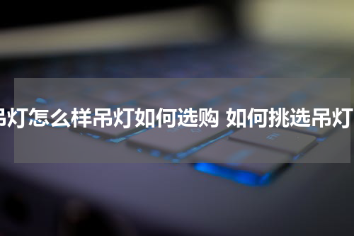 吊灯怎么样吊灯如何选购 如何挑选吊灯