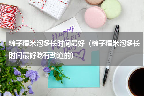 粽子糯米泡多长时间最好（粽子糯米泡多长时间最好吃有劲道的）