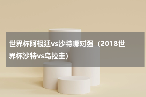 世界杯阿根廷vs沙特哪对强（2018世界杯沙特vs乌拉圭）