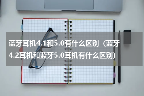 蓝牙耳机4.1和5.0有什么区别（蓝牙4.2耳机和蓝牙5.0耳机有什么区别）