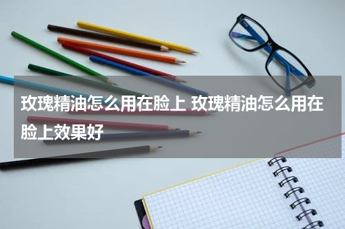 玫瑰精油怎么用在脸上 玫瑰精油怎么用在脸上效果好