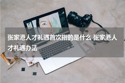 张家港人才礼遇首次指的是什么 张家港人才礼遇办法