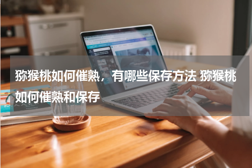 猕猴桃如何催熟，有哪些保存方法 猕猴桃如何催熟和保存