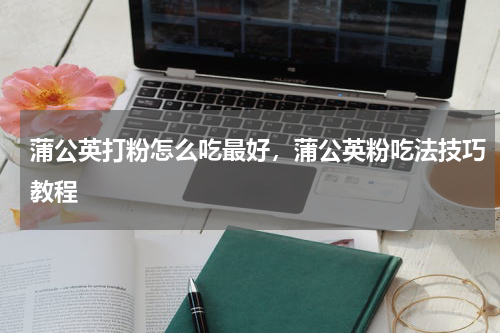 蒲公英打粉怎么吃最好，蒲公英粉吃法技巧教程