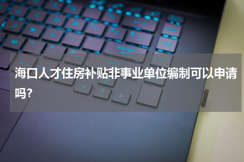 海口人才住房补贴非事业单位编制可以申请吗？