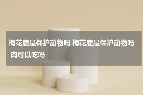 梅花鹿是保护动物吗 梅花鹿是保护动物吗 肉可以吃吗