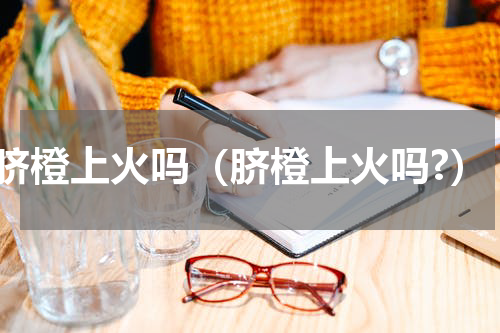 脐橙上火吗（脐橙上火吗?）