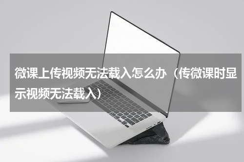 微课上传视频无法载入怎么办（传微课时显示视频无法载入）
