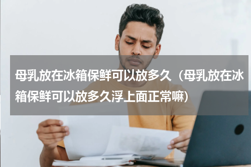 母乳放在冰箱保鲜可以放多久（母乳放在冰箱保鲜可以放多久浮上面正常嘛）