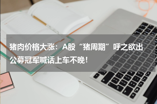 猪肉价格大涨：A股“猪周期”呼之欲出 公募冠军喊话上车不晚！