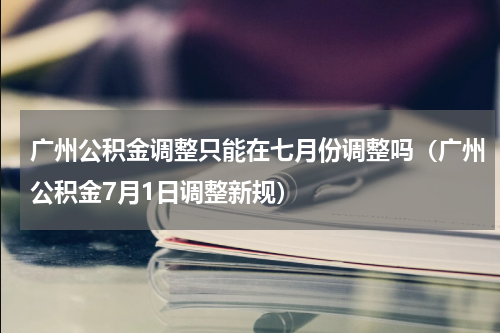 广州公积金调整只能在七月份调整吗（广州公积金7月1日调整新规）