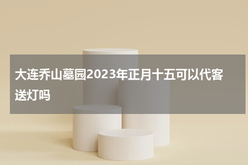 大连乔山墓园2023年正月十五可以代客送灯吗