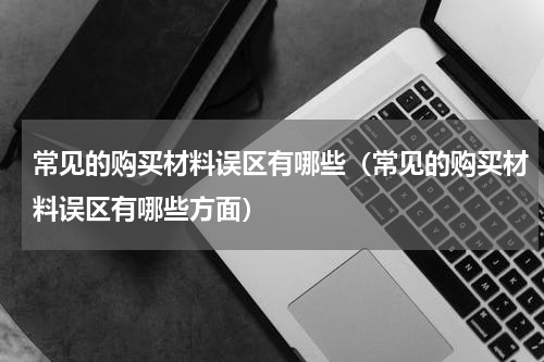 常见的购买材料误区有哪些（常见的购买材料误区有哪些方面）