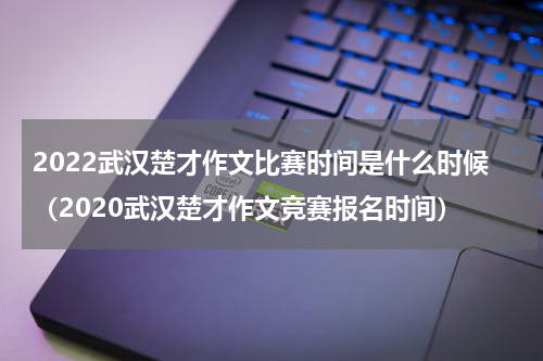 2022武汉楚才作文比赛时间是什么时候（2020武汉楚才作文竞赛报名时间）