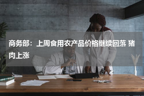 商务部：上周食用农产品价格继续回落 猪肉上涨