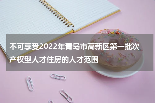 不可享受2022年青岛市高新区第一批次产权型人才住房的人才范围