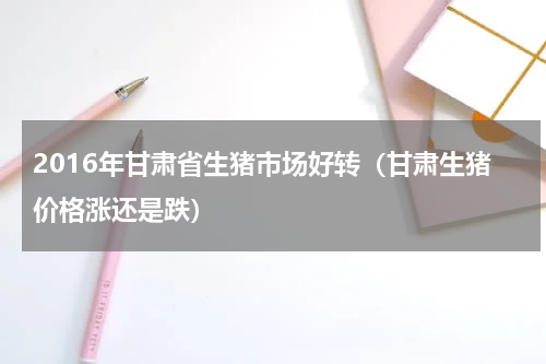 2016年甘肃省生猪市场好转（甘肃生猪价格涨还是跌）