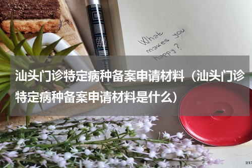 汕头门诊特定病种备案申请材料（汕头门诊特定病种备案申请材料是什么）