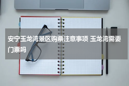 安宁玉龙湾景区购票注意事项 玉龙湾需要门票吗