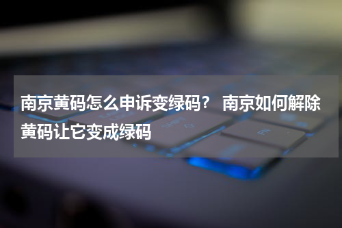 南京黄码怎么申诉变绿码？ 南京如何解除黄码让它变成绿码