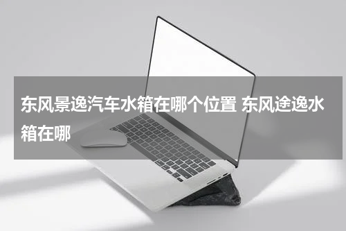 东风景逸汽车水箱在哪个位置 东风途逸水箱在哪