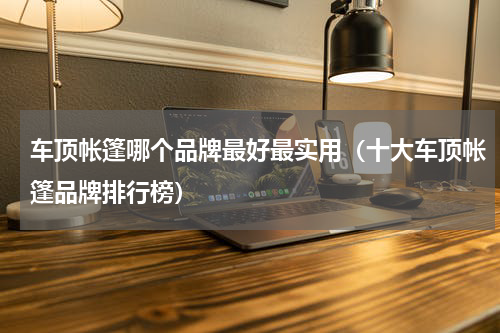 车顶帐篷哪个品牌最好最实用（十大车顶帐篷品牌排行榜）
