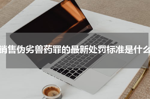 销售伪劣兽药罪的最新处罚标准是什么