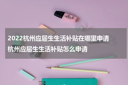2022杭州应届生生活补贴在哪里申请 杭州应届生生活补贴怎么申请