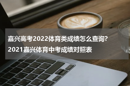 嘉兴高考2022体育类成绩怎么查询? 2021嘉兴体育中考成绩对照表