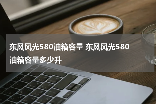 东风风光580油箱容量 东风风光580油箱容量多少升