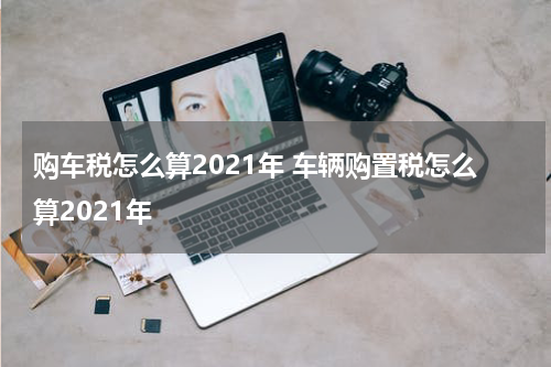 购车税怎么算2021年 车辆购置税怎么算2021年