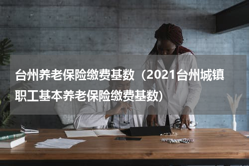 台州养老保险缴费基数（2021台州城镇职工基本养老保险缴费基数）